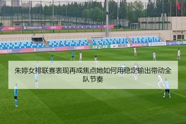 朱婷女排联赛表现再成焦点她如何用稳定输出带动全队节奏